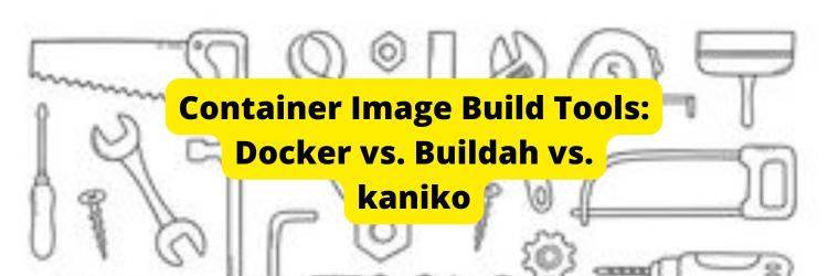 Container Image Build Tools: Docker vs. Buildah vs. kaniko