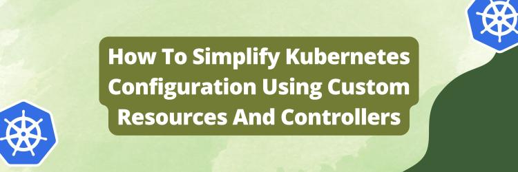 How To Simplify Kubernetes Configuration Using Custom Resources And Controllers
