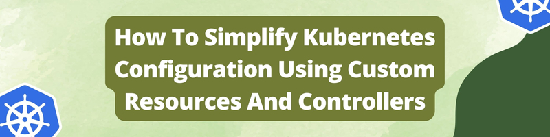 How To Simplify Kubernetes Configuration Using Custom Resources And Controllers
